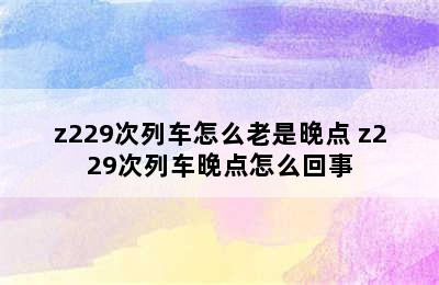 z229次列车怎么老是晚点 z229次列车晚点怎么回事